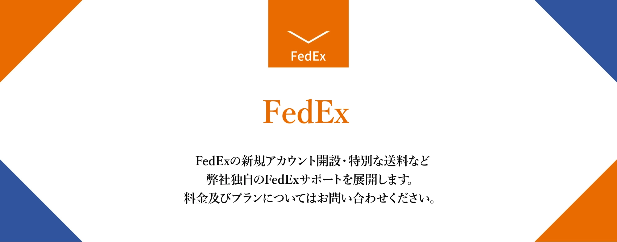 FedExの新規アカウント開設・特別な送料など弊社独自のFedExサポートを展開します。料金及びプランについてはお問い合わせください。